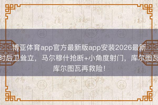 博亚体育app官方最新版app安装2026最新版 比利时后卫耸立,马尔穆什抢断+小角度射门,库尔图瓦再救险!