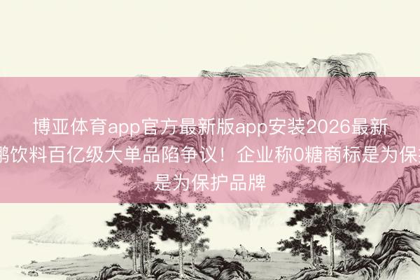 博亚体育app官方最新版app安装2026最新版 东鹏饮料百亿级大单品陷争议!企业称0糖商标是为保护品牌
