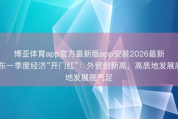博亚体育app官方最新版app安装2026最新版 广东一季度经济“开门红”：外贸创新高，高质地发展底气足
