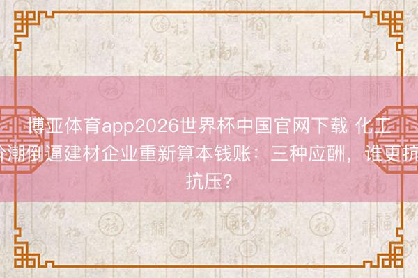 博亚体育app2026世界杯中国官网下载 化工加价潮倒逼建材企业重新算本钱账:三种应酬,谁更抗压?