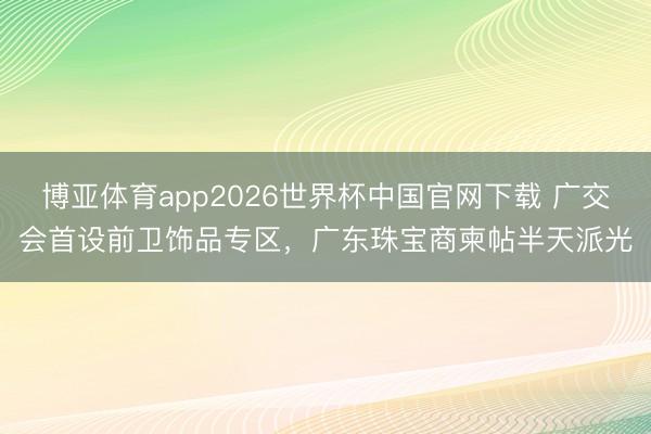 博亚体育app2026世界杯中国官网下载 广交会首设前卫饰品专区，广东珠宝商柬帖半天派光