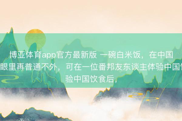 博亚体育app官方最新版 一碗白米饭，在中国东谈主眼里再普通不外，可在一位番邦友东谈主体验中国饮食后，