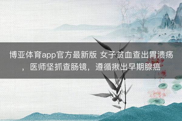 博亚体育app官方最新版 女子贫血查出胃溃疡，医师坚抓查肠镜，遵循揪出早期腺癌