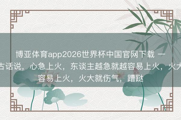 博亚体育app2026世界杯中国官网下载 一位老中医说:古话说,心急上火,东谈主越急就越容易上火,火大就伤气,蹧跶