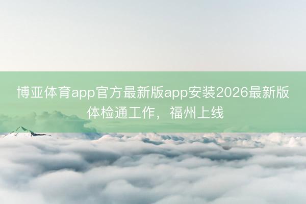 博亚体育app官方最新版app安装2026最新版 体检通工作，福州上线