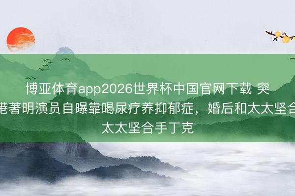 博亚体育app2026世界杯中国官网下载 突发!香港著明演员自曝靠喝尿疗养抑郁症,婚后和太太坚合手丁克