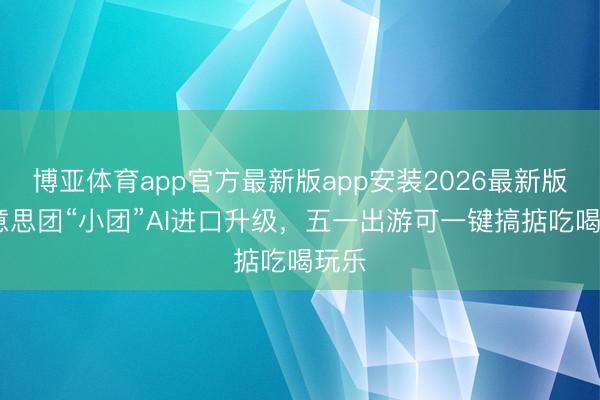 博亚体育app官方最新版app安装2026最新版 好意思团“小团”AI进口升级，五一出游可一键搞掂吃喝玩乐