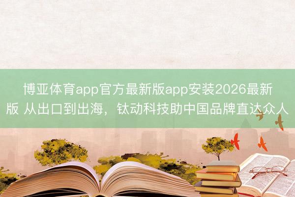 博亚体育app官方最新版app安装2026最新版 从出口到出海,钛动科技助中国品牌直达众人