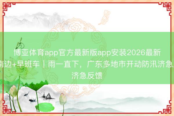 博亚体育app官方最新版app安装2026最新版 南边+早班车|雨一直下,广东多地市开动防汛济急反馈