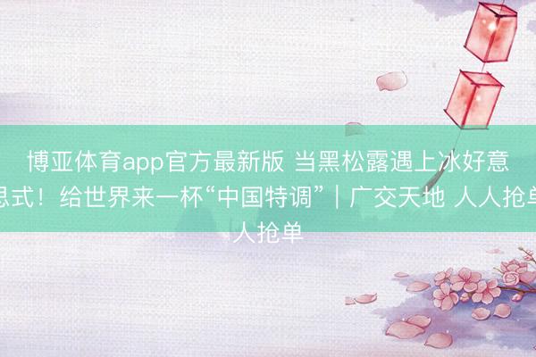博亚体育app官方最新版 当黑松露遇上冰好意思式!给世界来一杯“中国特调”|广交天地 人人抢单
