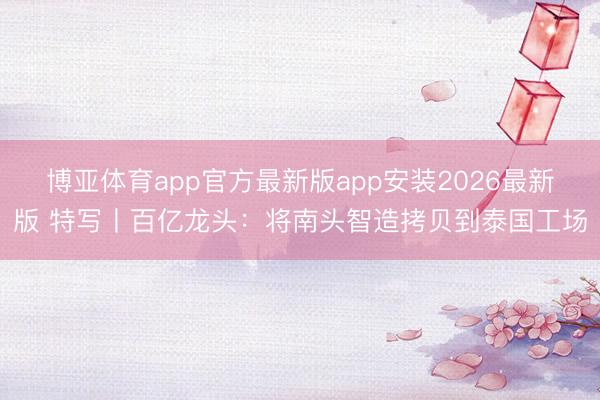博亚体育app官方最新版app安装2026最新版 特写丨百亿龙头:将南头智造拷贝到泰国工场