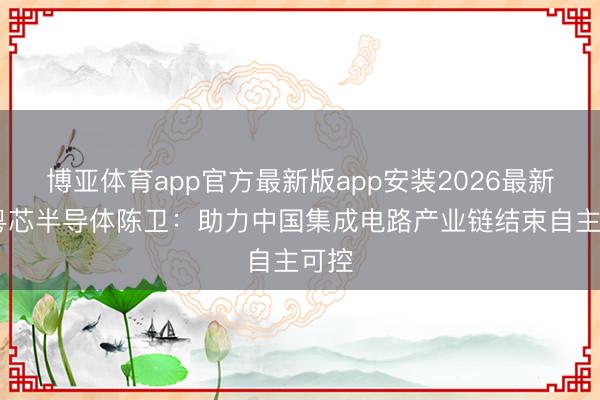 博亚体育app官方最新版app安装2026最新版 粤芯半导体陈卫:助力中国集成电路产业链结束自主可控