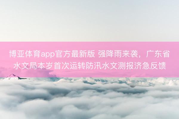 博亚体育app官方最新版 强降雨来袭，广东省水文局本岁首次运转防汛水文测报济急反馈