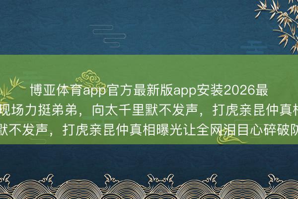 博亚体育app官方最新版app安装2026最新版 向佐眼眶通红泪洒现场力挺弟弟，向太千里默不发声，打虎亲昆仲真相曝光让全网泪目心碎破防
