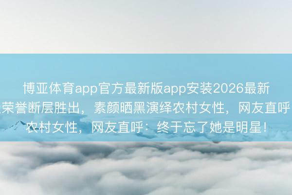 博亚体育app官方最新版app安装2026最新版 杨幂三度加冕顶级荣誉断层胜出，素颜晒黑演绎农村女性，网友直呼：终于忘了她是明星！