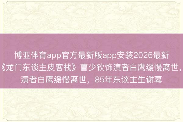 博亚体育app官方最新版app安装2026最新版 银幕大侠完毕！《龙门东谈主皮客栈》曹少钦饰演者白鹰缓慢离世，85年东谈主生谢幕