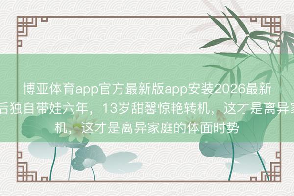 博亚体育app官方最新版app安装2026最新版 李小璐离异后独自带娃六年,13岁甜馨惊艳转机,这才是离异家庭的体面时势