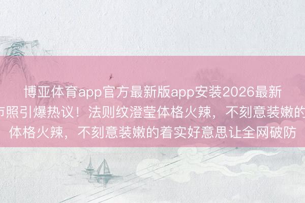 博亚体育app官方最新版app安装2026最新版 44岁车晓素颜逛超市照引爆热议！法则纹澄莹体格火辣，不刻意装嫩的着实好意思让全网破防