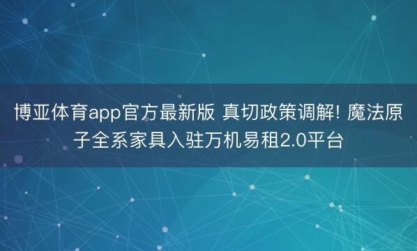 博亚体育app官方最新版 真切政策调解! 魔法原子全系家具入驻万机易租2.0平台