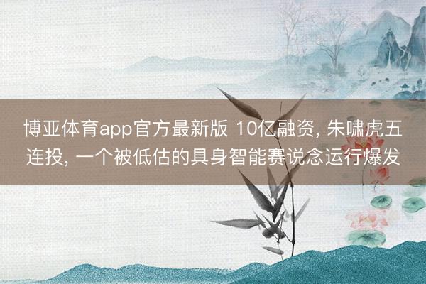 博亚体育app官方最新版 10亿融资， 朱啸虎五连投， 一个被低估的具身智能赛说念运行爆发
