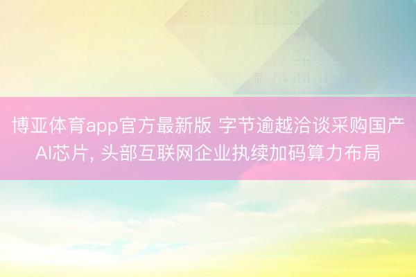 博亚体育app官方最新版 字节逾越洽谈采购国产AI芯片， 头部互联网企业执续加码算力布局