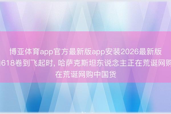 博亚体育app官方最新版app安装2026最新版 当国内618卷到飞起时， 哈萨克斯坦东说念主正在荒诞网购中国货