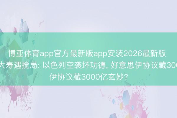 博亚体育app官方最新版app安装2026最新版 特朗普80大寿遇搅局: 以色列空袭坏功德， 好意思伊协议藏3000亿玄妙?
